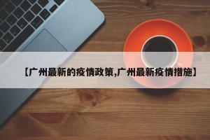 【广州最新的疫情政策,广州最新疫情措施】