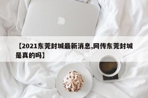 【2021东莞封城最新消息,网传东莞封城是真的吗】