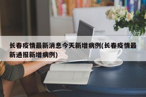 长春疫情最新消息今天新增病例(长春疫情最新通报新增病例)