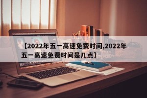 【2022年五一高速免费时间,2022年五一高速免费时间是几点】