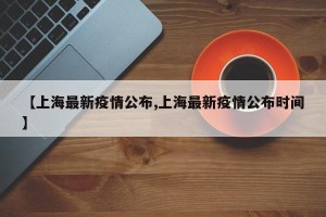 【上海最新疫情公布,上海最新疫情公布时间】