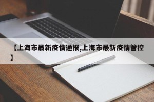 【上海市最新疫情通报,上海市最新疫情管控】