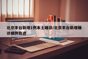 北京丰台新增1例本土确诊/北京丰台新增确诊病例轨迹