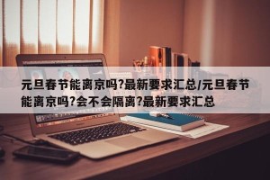 元旦春节能离京吗?最新要求汇总/元旦春节能离京吗?会不会隔离?最新要求汇总