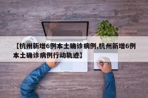 【杭州新增6例本土确诊病例,杭州新增6例本土确诊病例行动轨迹】