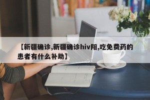 【新疆确诊,新疆确诊hiv阳,吃免费药的患者有什么补助】