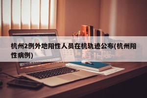 杭州2例外地阳性人员在杭轨迹公布(杭州阳性病例)