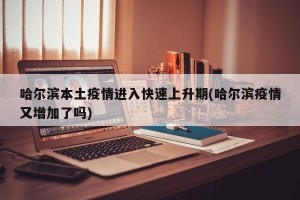 哈尔滨本土疫情进入快速上升期(哈尔滨疫情又增加了吗)
