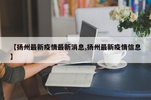 【扬州最新疫情最新消息,扬州最新疫情信息】