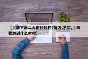 【上海下周二大面积封控?官方:不实,上海要封到什么时候】