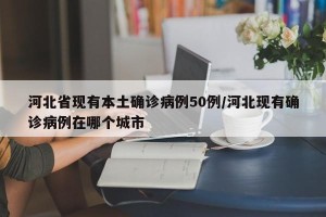 河北省现有本土确诊病例50例/河北现有确诊病例在哪个城市