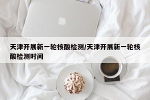 天津开展新一轮核酸检测/天津开展新一轮核酸检测时间
