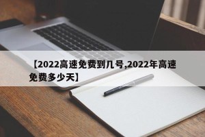 【2022高速免费到几号,2022年高速免费多少天】