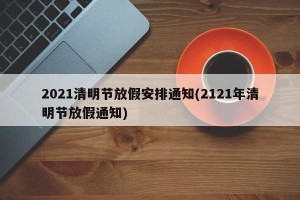 2021清明节放假安排通知(2121年清明节放假通知)