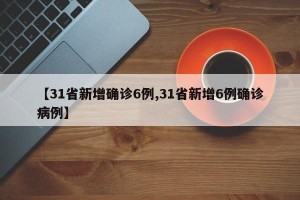 【31省新增确诊6例,31省新增6例确诊病例】