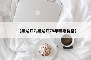 【黑龙江7,黑龙江78年粮票价格】