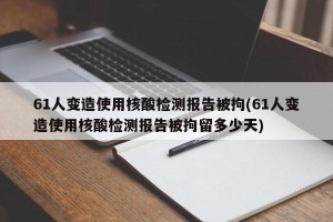 61人变造使用核酸检测报告被拘(61人变造使用核酸检测报告被拘留多少天)