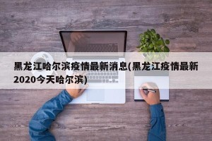 黑龙江哈尔滨疫情最新消息(黑龙江疫情最新2020今天哈尔滨)