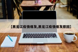 【黑龙江疫情爆发,黑龙江疫情爆发原因】