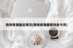 西安疫情最近情况(西安疫情最新动态今天)