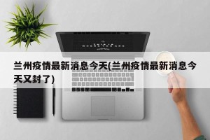 兰州疫情最新消息今天(兰州疫情最新消息今天又封了)