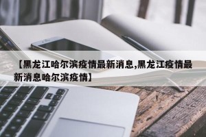 【黑龙江哈尔滨疫情最新消息,黑龙江疫情最新消息哈尔滨疫情】