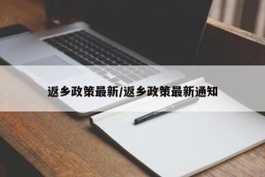 返乡政策最新/返乡政策最新通知