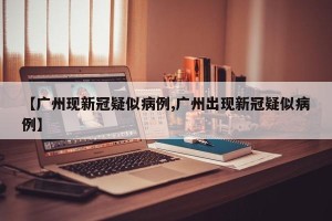 【广州现新冠疑似病例,广州出现新冠疑似病例】