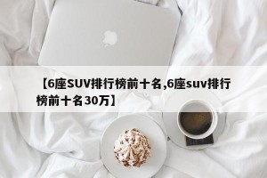 【6座SUV排行榜前十名,6座suv排行榜前十名30万】