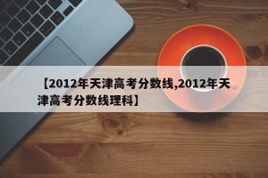 【2012年天津高考分数线,2012年天津高考分数线理科】