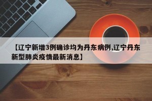 【辽宁新增3例确诊均为丹东病例,辽宁丹东新型肺炎疫情最新消息】