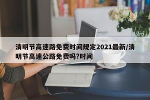 清明节高速路免费时间规定2021最新/清明节高速公路免费吗?时间