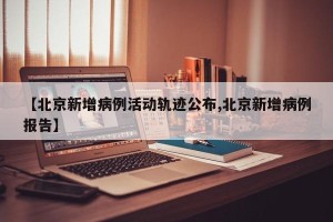 【北京新增病例活动轨迹公布,北京新增病例报告】