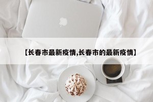 【长春市最新疫情,长春市的最新疫情】
