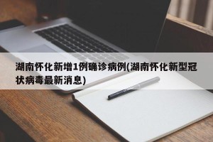 湖南怀化新增1例确诊病例(湖南怀化新型冠状病毒最新消息)