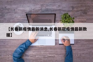 【长春新疫情最新消息,长春新冠疫情最新数据】