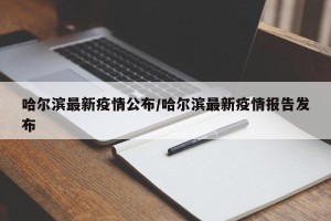 哈尔滨最新疫情公布/哈尔滨最新疫情报告发布