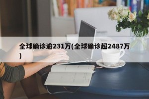 全球确诊逾231万(全球确诊超2487万)