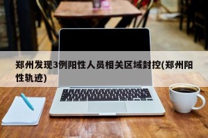 郑州发现3例阳性人员相关区域封控(郑州阳性轨迹)