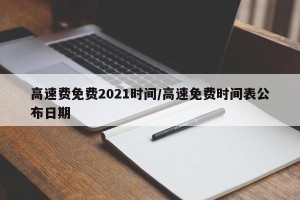 高速费免费2021时间/高速免费时间表公布日期