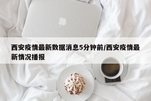 西安疫情最新数据消息5分钟前/西安疫情最新情况播报