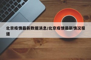 北京疫情最新数据消息/北京疫情最新情况报道