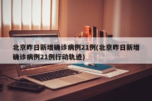 北京昨日新增确诊病例21例(北京昨日新增确诊病例21例行动轨迹)