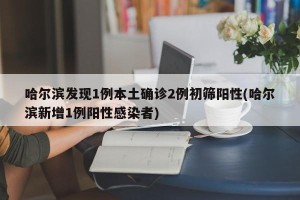 哈尔滨发现1例本土确诊2例初筛阳性(哈尔滨新增1例阳性感染者)