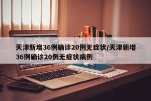 天津新增36例确诊20例无症状/天津新增36例确诊20例无症状病例