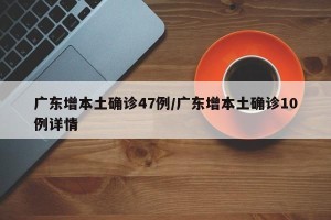 广东增本土确诊47例/广东增本土确诊10例详情