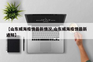 【山东威海疫情最新情况,山东威海疫情最新通知】
