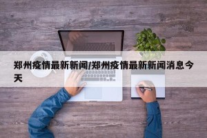 郑州疫情最新新闻/郑州疫情最新新闻消息今天